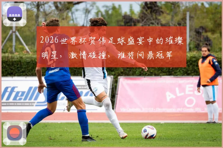 2026世界杯贺伟足球盛宴中的璀璨明星，激情碰撞，谁将问鼎冠军